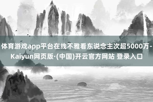 体育游戏app平台在线不雅看东说念主次超5000万-Kaiyun网页版·(中国)开云官方网站 登录入口