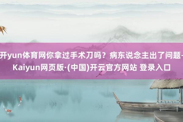 开yun体育网你拿过手术刀吗？病东说念主出了问题-Kaiyun网页版·(中国)开云官方网站 登录入口