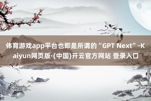 体育游戏app平台也即是所谓的“GPT Next”-Kaiyun网页版·(中国)开云官方网站 登录入口