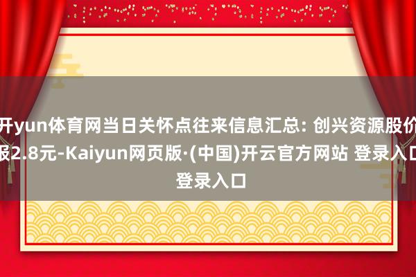 开yun体育网当日关怀点往来信息汇总: 创兴资源股价报2.8元-Kaiyun网页版·(中国)开云官方网站 登录入口