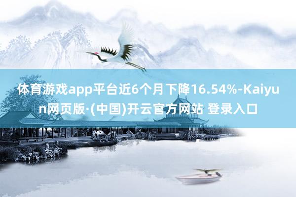 体育游戏app平台近6个月下降16.54%-Kaiyun网页版·(中国)开云官方网站 登录入口