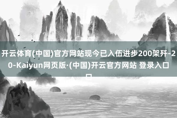 开云体育(中国)官方网站现今已入伍进步200架歼-20-Kaiyun网页版·(中国)开云官方网站 登录入口