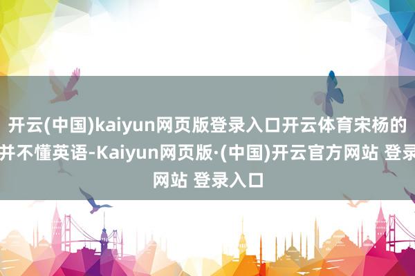 开云(中国)kaiyun网页版登录入口开云体育宋杨的父母并不懂英语-Kaiyun网页版·(中国)开云官方网站 登录入口