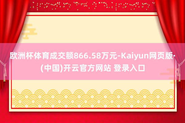 欧洲杯体育成交额866.58万元-Kaiyun网页版·(中国)开云官方网站 登录入口