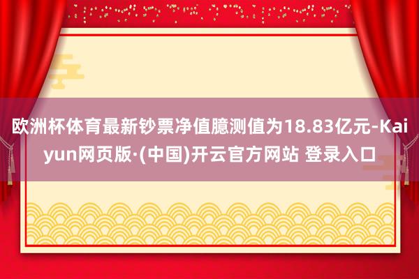 欧洲杯体育最新钞票净值臆测值为18.83亿元-Kaiyun网页版·(中国)开云官方网站 登录入口