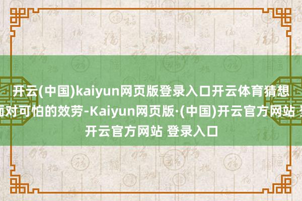 开云(中国)kaiyun网页版登录入口开云体育猜想到行将面对可怕的效劳-Kaiyun网页版·(中国)开云官方网站 登录入口