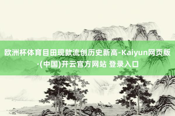 欧洲杯体育目田现款流创历史新高-Kaiyun网页版·(中国)开云官方网站 登录入口