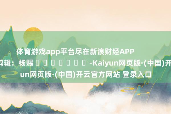 体育游戏app平台尽在新浪财经APP            						职守剪辑：杨赐 							-Kaiyun网页版·(中国)开云官方网站 登录入口