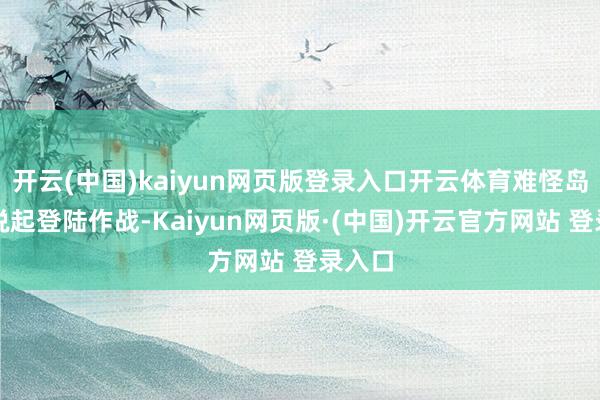 开云(中国)kaiyun网页版登录入口开云体育难怪岛内一说起登陆作战-Kaiyun网页版·(中国)开云官方网站 登录入口