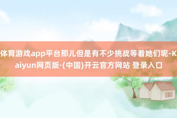 体育游戏app平台那儿但是有不少挑战等着她们呢-Kaiyun网页版·(中国)开云官方网站 登录入口