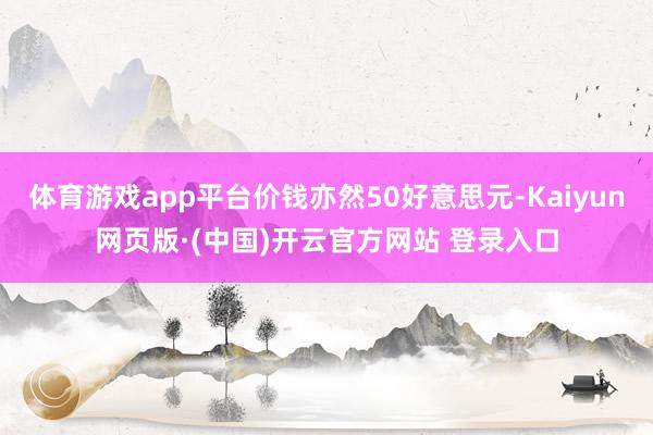 体育游戏app平台价钱亦然50好意思元-Kaiyun网页版·(中国)开云官方网站 登录入口