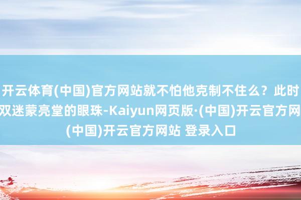 开云体育(中国)官方网站就不怕他克制不住么？此时看着密斯这双迷蒙亮堂的眼珠-Kaiyun网页版·(中国)开云官方网站 登录入口