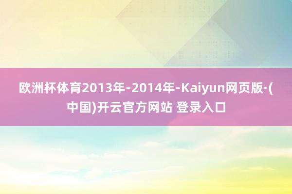 欧洲杯体育2013年-2014年-Kaiyun网页版·(中国)开云官方网站 登录入口