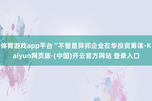 体育游戏app平台“不管是异邦企业在华投资筹谋-Kaiyun网页版·(中国)开云官方网站 登录入口