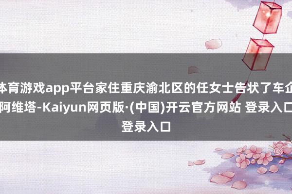 体育游戏app平台家住重庆渝北区的任女士告状了车企阿维塔-Kaiyun网页版·(中国)开云官方网站 登录入口