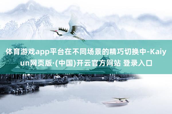 体育游戏app平台在不同场景的精巧切换中-Kaiyun网页版·(中国)开云官方网站 登录入口