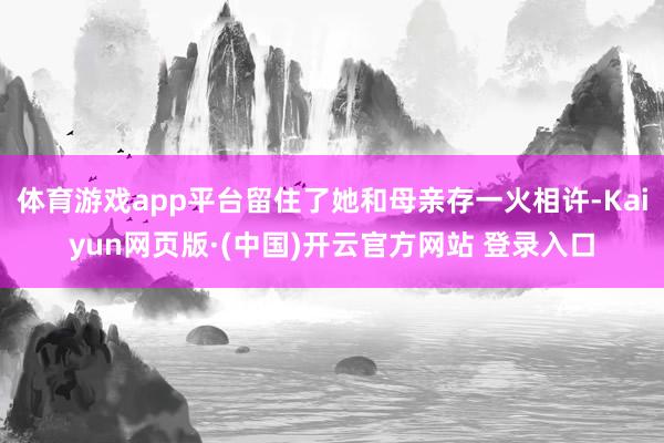 体育游戏app平台留住了她和母亲存一火相许-Kaiyun网页版·(中国)开云官方网站 登录入口