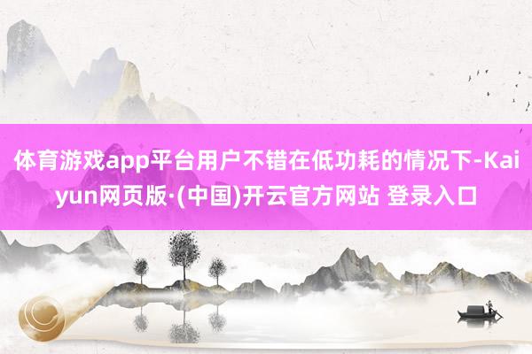 体育游戏app平台用户不错在低功耗的情况下-Kaiyun网页版·(中国)开云官方网站 登录入口