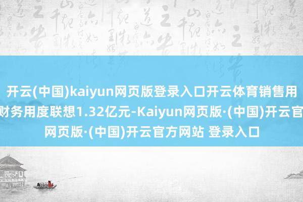 开云(中国)kaiyun网页版登录入口开云体育销售用度、解决用度、财务用度联想1.32亿元-Kaiyun网页版·(中国)开云官方网站 登录入口