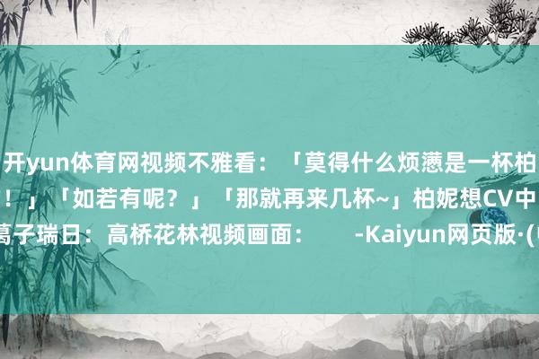 开yun体育网视频不雅看：「莫得什么烦懑是一杯柏妮想特调燃油饮科罚不了的！」「如若有呢？」「那就再来几杯~」柏妮想CV中：葛子瑞日：高桥花林视频画面：      -Kaiyun网页版·(中国)开云官方网站 登录入口