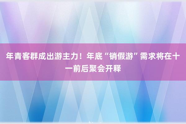 年青客群成出游主力！年底“销假游”需求将在十一前后聚会开释