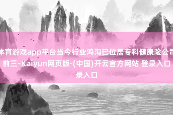 体育游戏app平台当今行业鸿沟已位居专科健康险公司前三-Kaiyun网页版·(中国)开云官方网站 登录入口