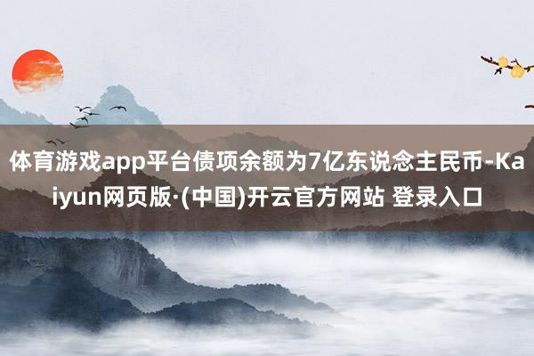 体育游戏app平台债项余额为7亿东说念主民币-Kaiyun网页版·(中国)开云官方网站 登录入口