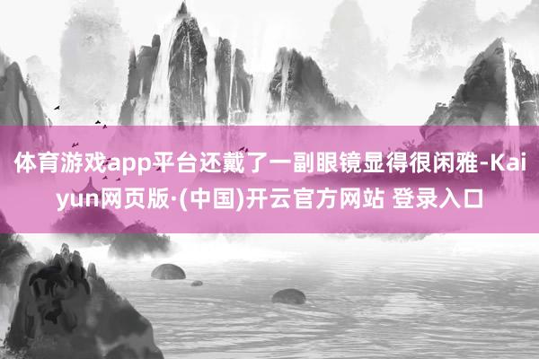 体育游戏app平台还戴了一副眼镜显得很闲雅-Kaiyun网页版·(中国)开云官方网站 登录入口