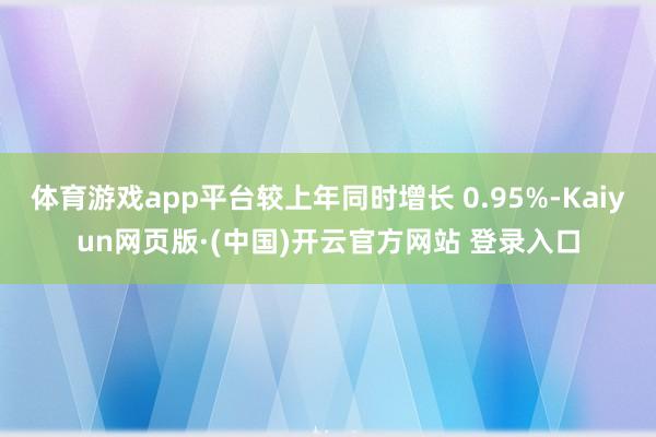 体育游戏app平台较上年同时增长 0.95%-Kaiyun网页版·(中国)开云官方网站 登录入口