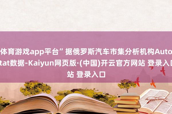 体育游戏app平台”据俄罗斯汽车市集分析机构Autostat数据-Kaiyun网页版·(中国)开云官方网站 登录入口