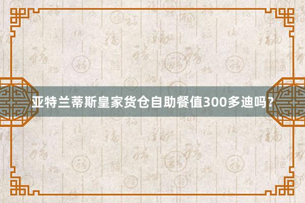 亚特兰蒂斯皇家货仓自助餐值300多迪吗？