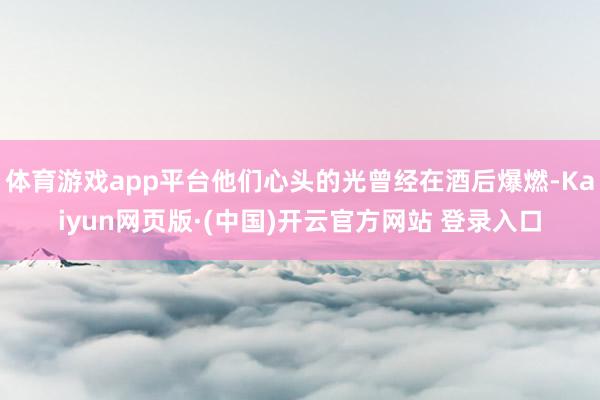 体育游戏app平台他们心头的光曾经在酒后爆燃-Kaiyun网页版·(中国)开云官方网站 登录入口