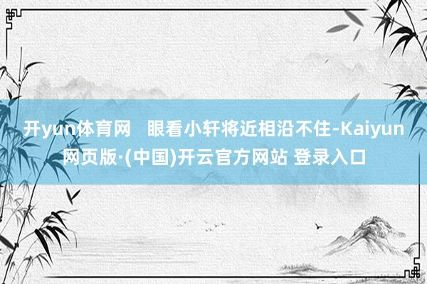 开yun体育网   眼看小轩将近相沿不住-Kaiyun网页版·(中国)开云官方网站 登录入口