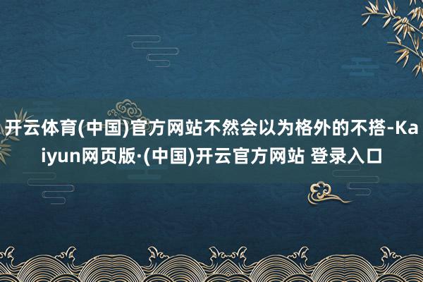 开云体育(中国)官方网站不然会以为格外的不搭-Kaiyun网页版·(中国)开云官方网站 登录入口