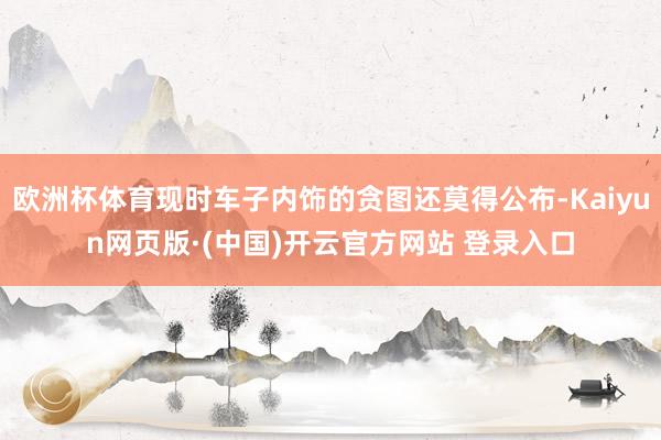 欧洲杯体育现时车子内饰的贪图还莫得公布-Kaiyun网页版·(中国)开云官方网站 登录入口