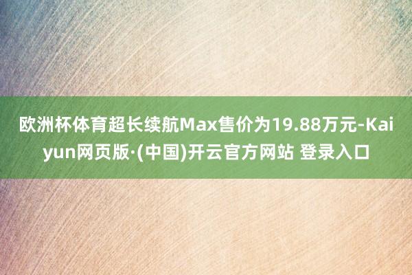 欧洲杯体育超长续航Max售价为19.88万元-Kaiyun网页版·(中国)开云官方网站 登录入口