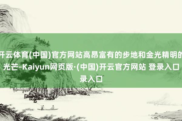 开云体育(中国)官方网站高昂富有的步地和金光精明的光芒-Kaiyun网页版·(中国)开云官方网站 登录入口