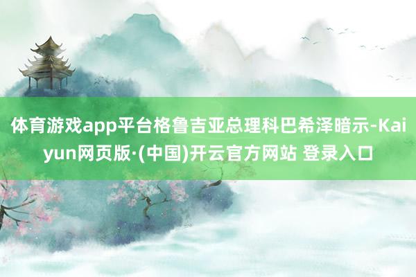 体育游戏app平台格鲁吉亚总理科巴希泽暗示-Kaiyun网页版·(中国)开云官方网站 登录入口