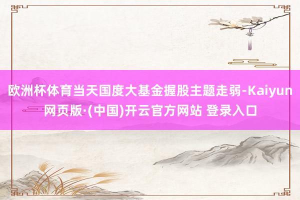 欧洲杯体育当天国度大基金握股主题走弱-Kaiyun网页版·(中国)开云官方网站 登录入口