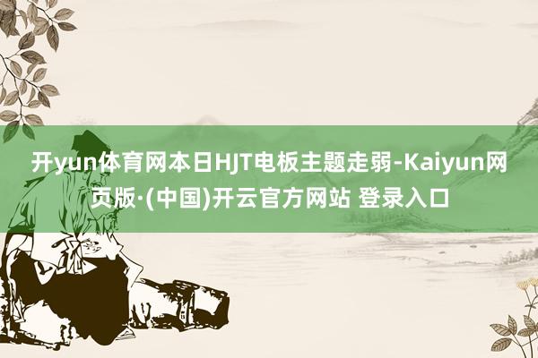 开yun体育网本日HJT电板主题走弱-Kaiyun网页版·(中国)开云官方网站 登录入口