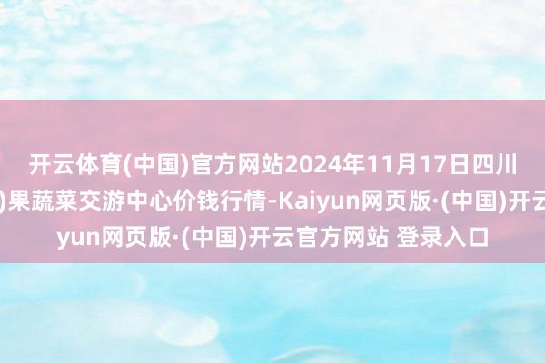 开云体育(中国)官方网站2024年11月17日四川成齐龙泉聚和(外洋)果蔬菜交游中心价钱行情-Kaiyun网页版·(中国)开云官方网站 登录入口