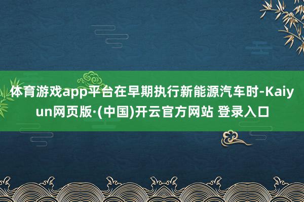 体育游戏app平台在早期执行新能源汽车时-Kaiyun网页版·(中国)开云官方网站 登录入口