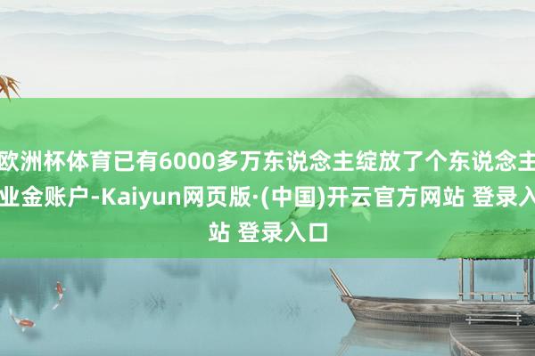 欧洲杯体育已有6000多万东说念主绽放了个东说念主待业金账户-Kaiyun网页版·(中国)开云官方网站 登录入口