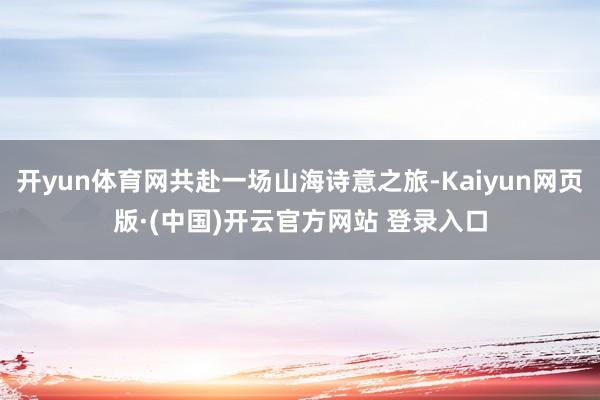 开yun体育网共赴一场山海诗意之旅-Kaiyun网页版·(中国)开云官方网站 登录入口