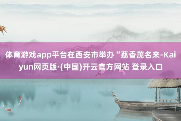 体育游戏app平台在西安市举办“荔香茂名来-Kaiyun网页版·(中国)开云官方网站 登录入口