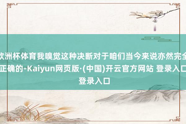 欧洲杯体育我嗅觉这种决断对于咱们当今来说亦然完全正确的-Kaiyun网页版·(中国)开云官方网站 登录入口