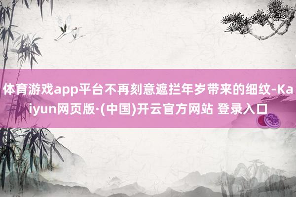 体育游戏app平台不再刻意遮拦年岁带来的细纹-Kaiyun网页版·(中国)开云官方网站 登录入口