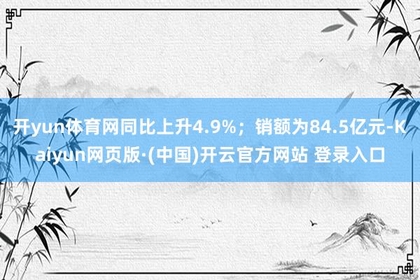 开yun体育网同比上升4.9%；销额为84.5亿元-Kaiyun网页版·(中国)开云官方网站 登录入口