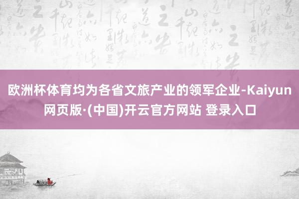 欧洲杯体育均为各省文旅产业的领军企业-Kaiyun网页版·(中国)开云官方网站 登录入口