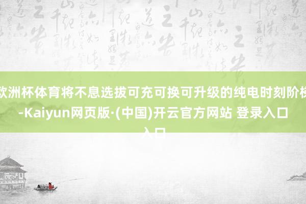 欧洲杯体育将不息选拔可充可换可升级的纯电时刻阶梯-Kaiyun网页版·(中国)开云官方网站 登录入口